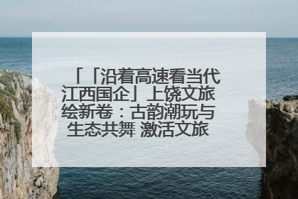 「沿着高速看当代江西国企」上饶文旅绘新卷：古韵潮玩与生态共舞 激活文旅产业新动能