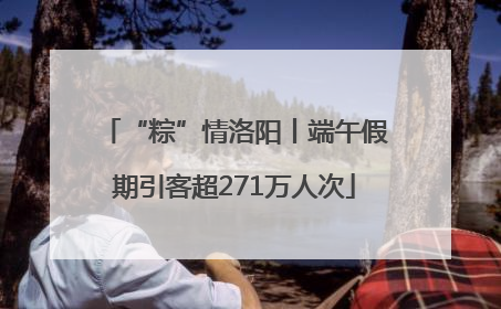 “粽”情洛阳丨端午假期引客超271万人次