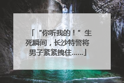 “你听我的！”生死瞬间，长沙特警将男子紧紧拽住……