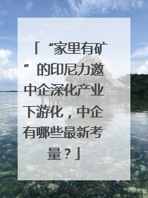 “家里有矿”的印尼力邀中企深化产业下游化，中企有哪些最新考量？
