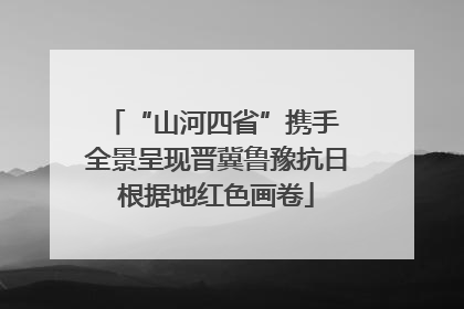 “山河四省”携手 全景呈现晋冀鲁豫抗日根据地红色画卷