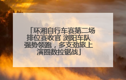 环湘自行车赛第二场排位赛收官 浏阳车队强势领跑，多支劲旅上演圈数拉锯战