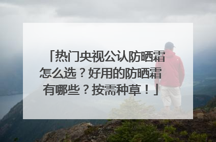 热门央视公认防晒霜怎么选？好用的防晒霜有哪些？按需种草！