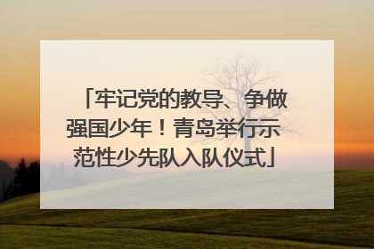 牢记党的教导、争做强国少年！青岛举行示范性少先队入队仪式