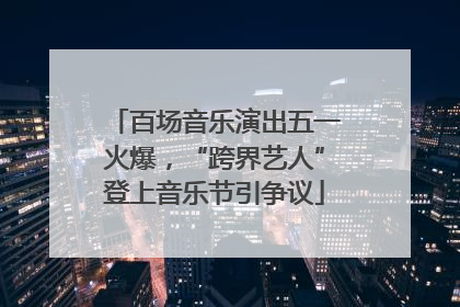 百场音乐演出五一火爆，“跨界艺人”登上音乐节引争议