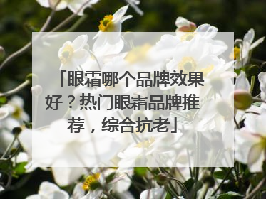眼霜哪个品牌效果好？热门眼霜品牌推荐，综合抗老