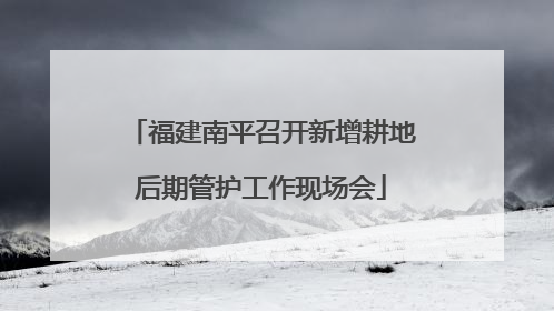 福建南平召开新增耕地后期管护工作现场会