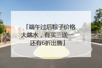 端午过后粽子价格大跳水，有买三送一还有6折出售