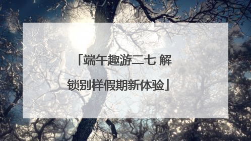 端午趣游二七 解锁别样假期新体验