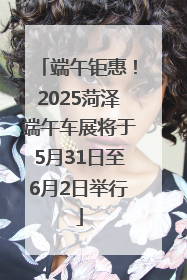 端午钜惠！2025菏泽端午车展将于5月31日至6月2日举行