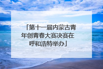 第十一届内蒙古青年创青春大赛决赛在呼和浩特举办