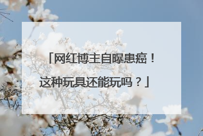 网红博主自曝患癌！这种玩具还能玩吗？