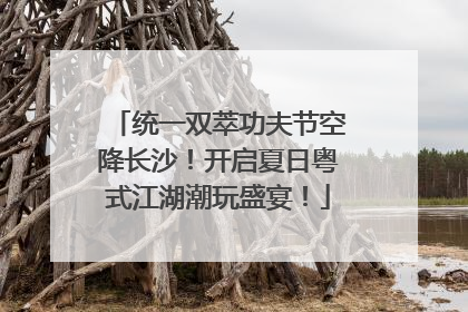 统一双萃功夫节空降长沙！开启夏日粤式江湖潮玩盛宴！