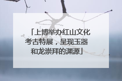 上博举办红山文化考古特展，呈现玉器和龙崇拜的渊源
