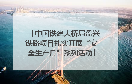 中国铁建大桥局盘兴铁路项目扎实开展“安全生产月”系列活动
