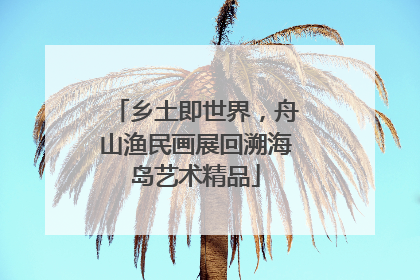 乡土即世界，舟山渔民画展回溯海岛艺术精品