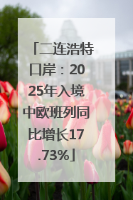 二连浩特口岸：2025年入境中欧班列同比增长17.73%
