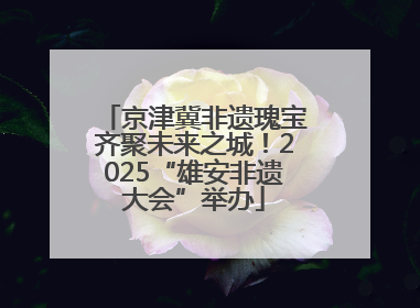 京津冀非遗瑰宝齐聚未来之城！2025“雄安非遗大会”举办