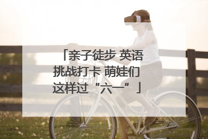 亲子徒步 英语挑战打卡 萌娃们这样过“六一”