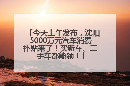 今天上午发布，沈阳5000万元汽车消费补贴来了！买新车、二手车都能领！
