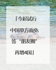 今起试行 中国单方面免签“朋友圈”再增4国