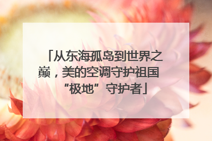 从东海孤岛到世界之巅，美的空调守护祖国“极地”守护者