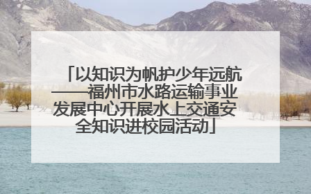 以知识为帆护少年远航——福州市水路运输事业发展中心开展水上交通安全知识进校园活动