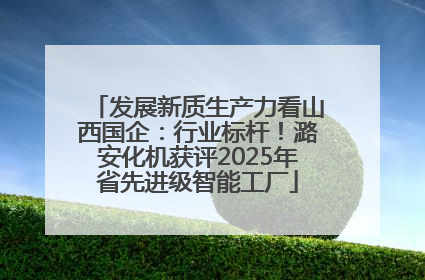 发展新质生产力看山西国企：行业标杆！潞安化机获评2025年省先进级智能工厂
