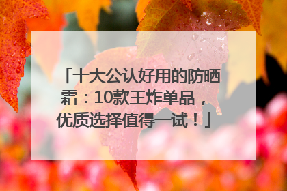 十大公认好用的防晒霜：10款王炸单品，优质选择值得一试！