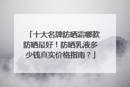 十大名牌防晒霜哪款防晒最好！防晒乳液多少钱真实价格指南？
