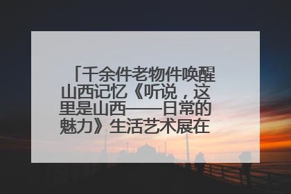 千余件老物件唤醒山西记忆《听说，这里是山西——日常的魅力》生活艺术展在忻州市图书馆开展