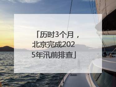 历时3个月，北京完成2025年汛前排查