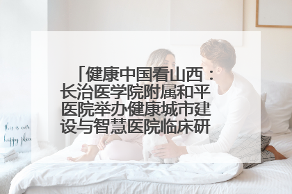 健康中国看山西：长治医学院附属和平医院举办健康城市建设与智慧医院临床研究能力提升交流会