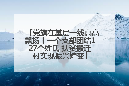 党旗在基层一线高高飘扬丨一个支部团结127个姓氏 扶贫搬迁村实现振兴嬗变