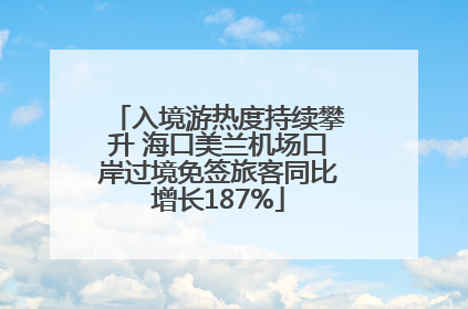 入境游热度持续攀升 海口美兰机场口岸过境免签旅客同比增长187%