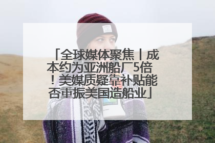 全球媒体聚焦丨成本约为亚洲船厂5倍！美媒质疑靠补贴能否重振美国造船业