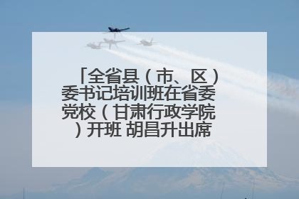 全省县（市、区）委书记培训班在省委党校（甘肃行政学院）开班 胡昌升出席开班式并讲话