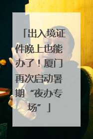 出入境证件晚上也能办了！厦门再次启动暑期“夜办专场”