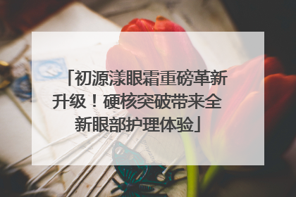 初源漾眼霜重磅革新升级！硬核突破带来全新眼部护理体验