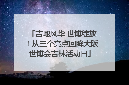 吉地风华 世博绽放！从三个亮点回眸大阪世博会吉林活动日