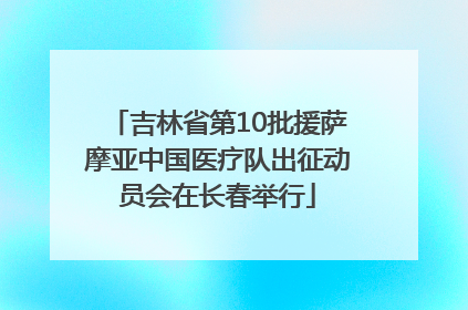 吉林省第10批援萨摩亚中国医疗队出征动员会在长春举行