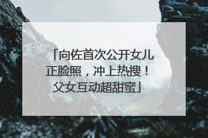 向佐首次公开女儿正脸照，冲上热搜！父女互动超甜蜜