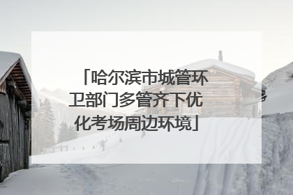 哈尔滨市城管环卫部门多管齐下优化考场周边环境
