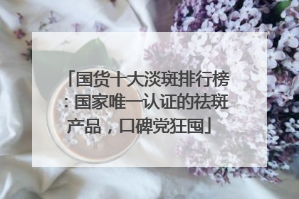 国货十大淡斑排行榜：国家唯一认证的祛斑产品，口碑党狂囤