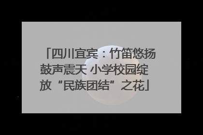 四川宜宾：竹笛悠扬鼓声震天 小学校园绽放“民族团结”之花