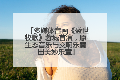 多媒体音画《盛世牧歌》蓉城首演，原生态音乐与交响乐奏出美妙乐章