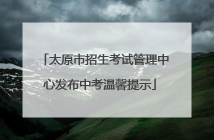 太原市招生考试管理中心发布中考温馨提示