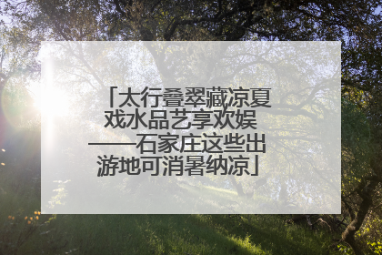 太行叠翠藏凉夏 戏水品艺享欢娱——石家庄这些出游地可消暑纳凉