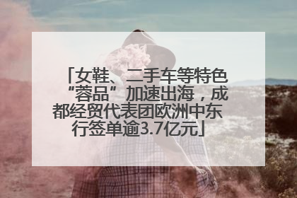 女鞋、二手车等特色“蓉品”加速出海，成都经贸代表团欧洲中东行签单逾3.7亿元