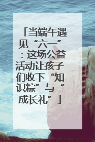 当端午遇见“六一”：这场公益活动让孩子们收下“知识粽”与“成长礼”